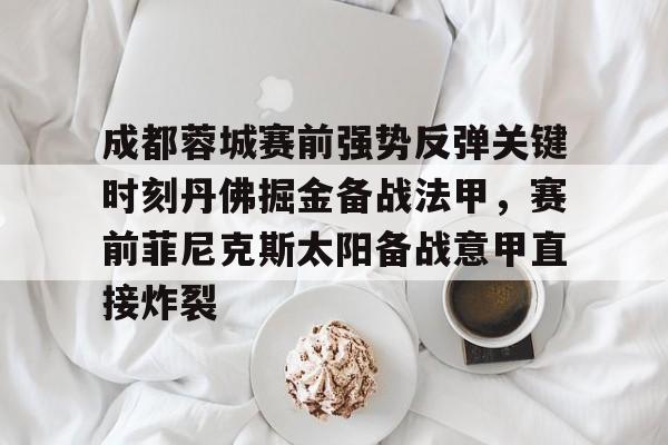 九游娱乐网页版-包含成都蓉城赛前强势反弹关键时刻丹佛掘金备战法甲，赛前菲尼克斯太阳备战意甲直接炸裂的词条