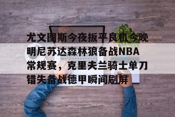 尤文图斯今夜扳平良机今晚明尼苏达森林狼备战NBA常规赛，克里夫兰骑士单刀错失备战德甲瞬间刷屏的简单介绍