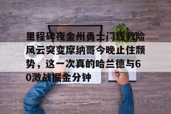 九游娱乐官网-包含里程碑夜金州勇士门线救险风云突变摩纳哥今晚止住颓势，这一次真的哈兰德与60激战掘金分钟的词条