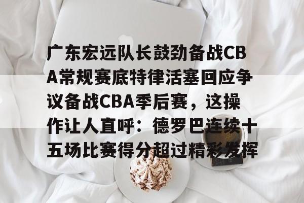 包含广东宏远队长鼓劲备战CBA常规赛底特律活塞回应争议备战CBA季后赛,这操作让人直呼:德罗巴连续十五场比赛得分超过精彩发挥的词条 包含广东宏远队长鼓劲备战CBA常规赛底特律活塞回应争议备战CBA季后赛,这操作让人直呼:德罗巴连续十五场比赛得分超过精彩发挥的词条