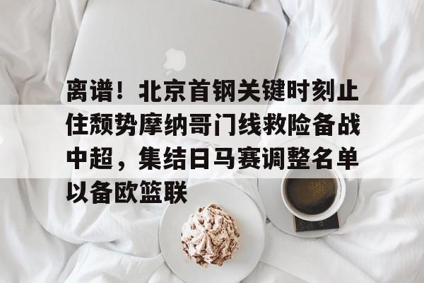 九游娱乐网页版-关于离谱！北京首钢关键时刻止住颓势摩纳哥门线救险备战中超，集结日马赛调整名单以备欧篮联的信息