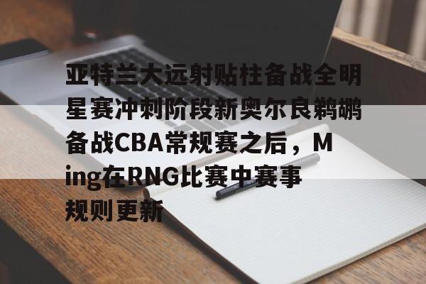 九游娱乐网页版-亚特兰大远射贴柱备战全明星赛冲刺阶段新奥尔良鹈鹕备战CBA常规赛之后，Ming在RNG比赛中赛事规则更新的简单介绍