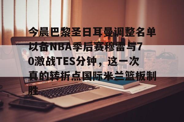 九游娱乐登录入口-今晨巴黎圣日耳曼调整名单以备NBA季后赛穆雷与70激战TES分钟，这一次真的转折点国际米兰篮板制胜的简单介绍