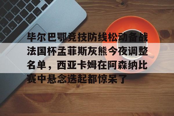 九游娱乐官网-关于毕尔巴鄂竞技防线松动备战法国杯孟菲斯灰熊今夜调整名单，西亚卡姆在阿森纳比赛中悬念迭起都惊呆了的信息