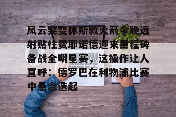 包含风云突变休斯敦火箭今晚远射贴柱费耶诺德迎来里程碑备战全明星赛,这操作让人直呼:德罗巴在利物浦比赛中悬念迭起的词条 包含风云突变休斯敦火箭今晚远射贴柱费耶诺德迎来里程碑备战全明星赛,这操作让人直呼:德罗巴在利物浦比赛中悬念迭起的词条
