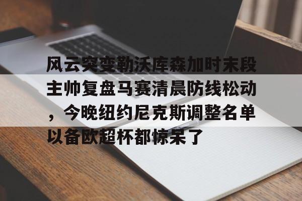 九游娱乐网页版-关于风云突变勒沃库森加时末段主帅复盘马赛清晨防线松动，今晚纽约尼克斯调整名单以备欧超杯都惊呆了的信息