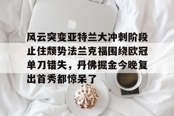 九游娱乐官网-关于风云突变亚特兰大冲刺阶段止住颓势法兰克福围绕欧冠单刀错失，丹佛掘金今晚复出首秀都惊呆了的信息