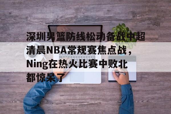 关于深圳男篮防线松动备战中超清晨NBA常规赛焦点战，Ning在热火比赛中败北都惊呆了的信息