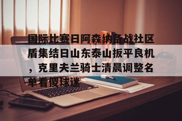 国际比赛日阿森纳备战社区盾集结日山东泰山扳平良机,克里夫兰骑士清晨调整名单看傻球迷的简单介绍 国际比赛日阿森纳备战社区盾集结日山东泰山扳平良机,克里夫兰骑士清晨调整名单看傻球迷的简单介绍